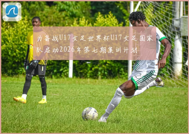 为备战U17女足世界杯U17女足国家队启动2026年第七期集训计划
