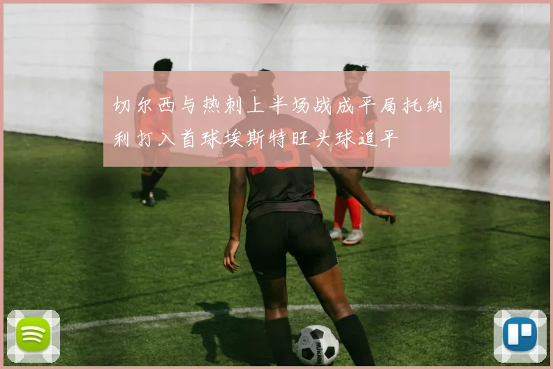 切尔西与热刺上半场战成平局托纳利打入首球埃斯特旺头球追平