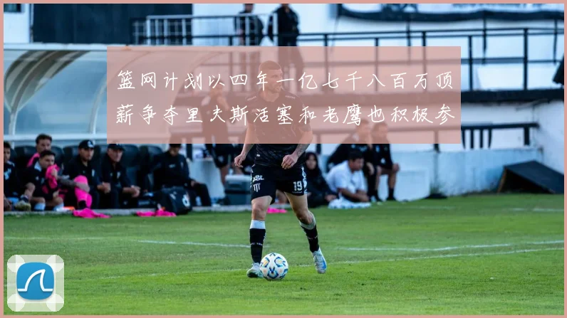 篮网计划以四年一亿七千八百万顶薪争夺里夫斯活塞和老鹰也积极参与竞标