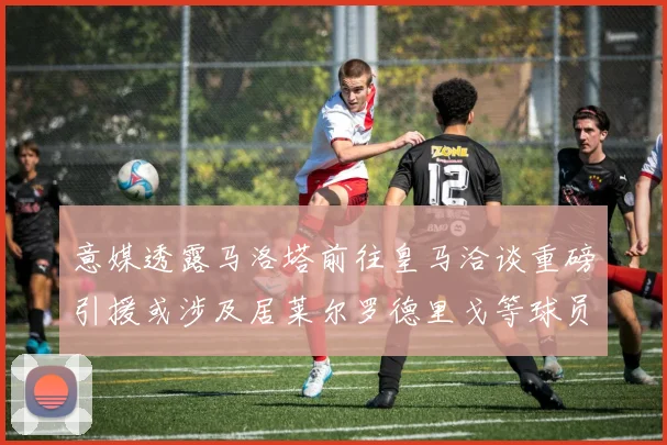 意媒透露马洛塔前往皇马洽谈重磅引援或涉及居莱尔罗德里戈等球员