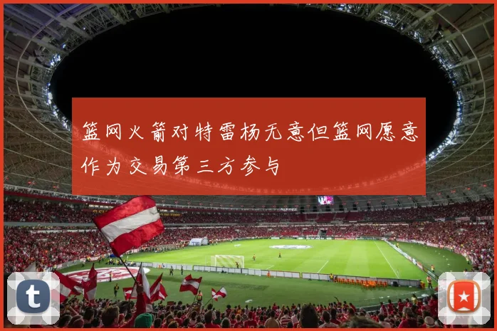 篮网火箭对特雷杨无意但篮网愿意作为交易第三方参与