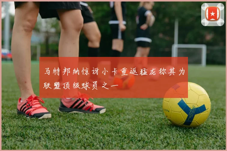 马特邦纳惊讶小卡重返猛龙称其为联盟顶级球员之一
