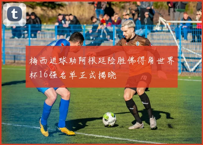 梅西进球助阿根廷险胜佛得角世界杯16强名单正式揭晓
