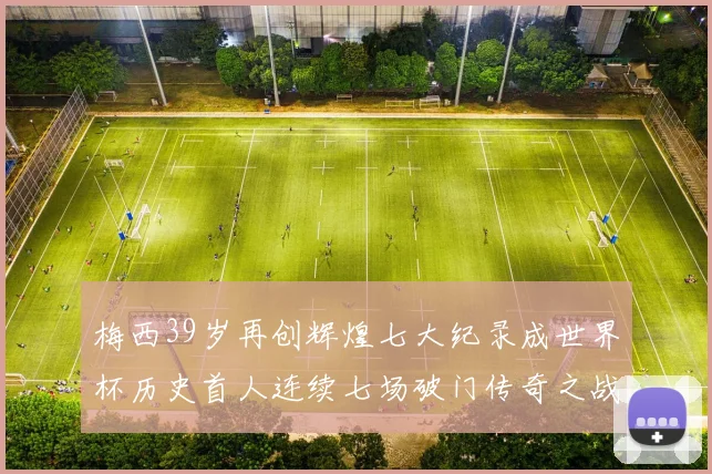 梅西39岁再创辉煌七大纪录成世界杯历史首人连续七场破门传奇之战