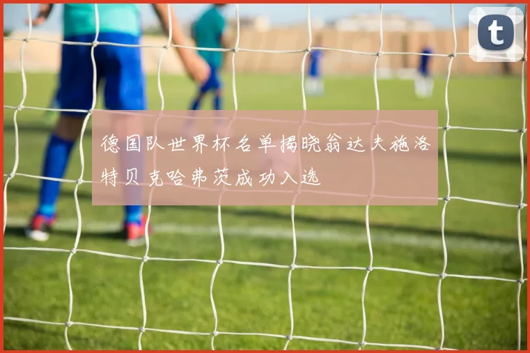 德国队世界杯名单揭晓翁达夫施洛特贝克哈弗茨成功入选
