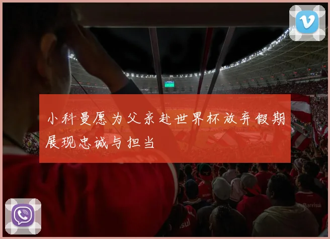 小科曼愿为父亲赴世界杯放弃假期展现忠诚与担当