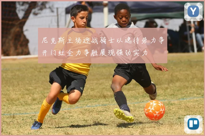尼克斯主场迎战骑士以逸待劳力争开门红全力争胜展现强劲实力