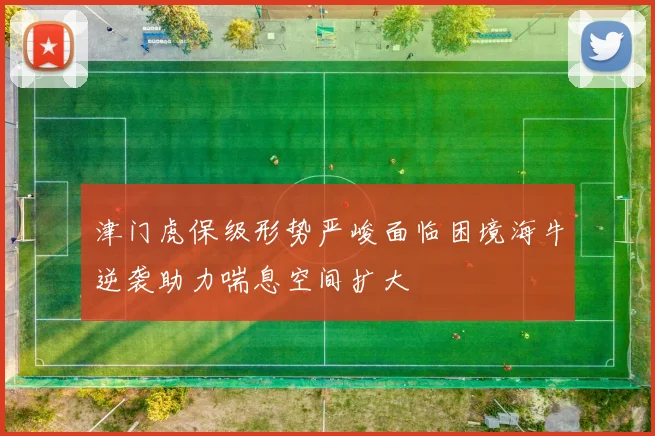 津门虎保级形势严峻面临困境海牛逆袭助力喘息空间扩大