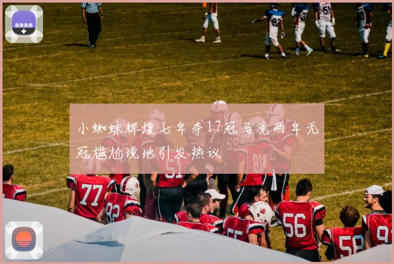小蜘蛛辉煌七年夺17冠马竞两年无冠尴尬境地引发热议