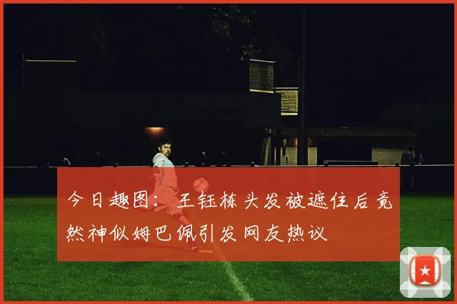 今日趣图：王钰栋头发被遮住后竟然神似姆巴佩引发网友热议