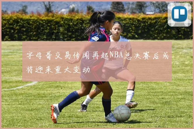 字母哥交易传闻再起NBA总决赛后或将迎来重大变动