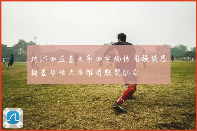 纳帅回应基米希回中场传闻强调恩梅查与帕夫洛维奇默契配合