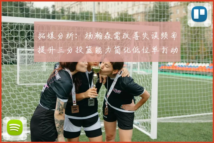 拓媒分析：杨瀚森需改善失误频率提升三分投篮能力简化低位单打动作