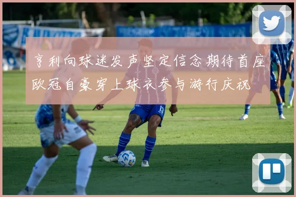 亨利向球迷发声坚定信念期待首座欧冠自豪穿上球衣参与游行庆祝
