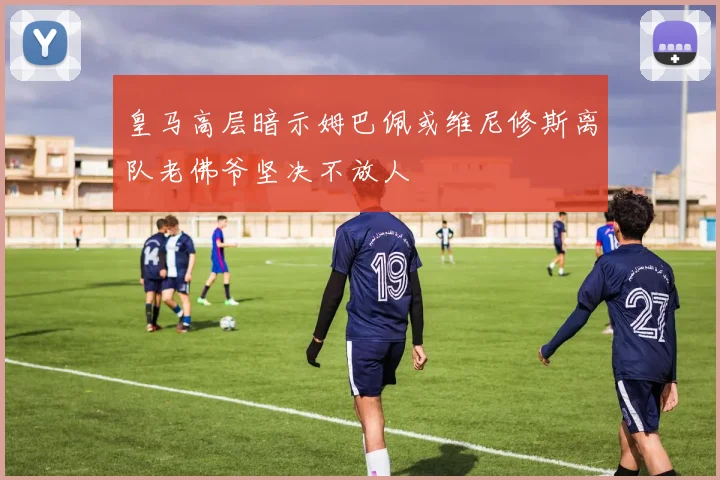 皇马高层暗示姆巴佩或维尼修斯离队老佛爷坚决不放人