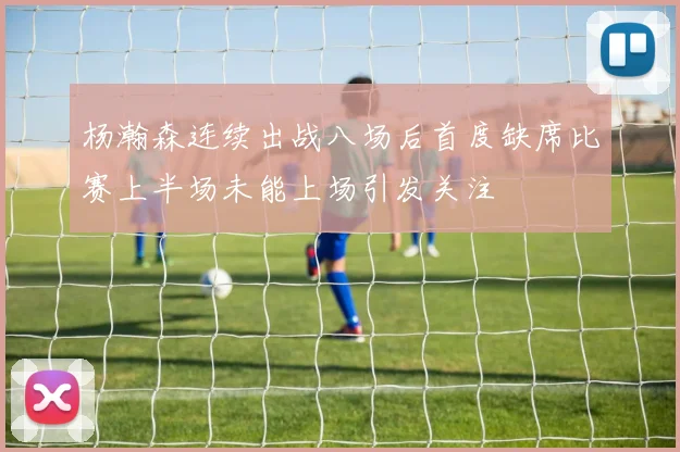 杨瀚森连续出战八场后首度缺席比赛上半场未能上场引发关注