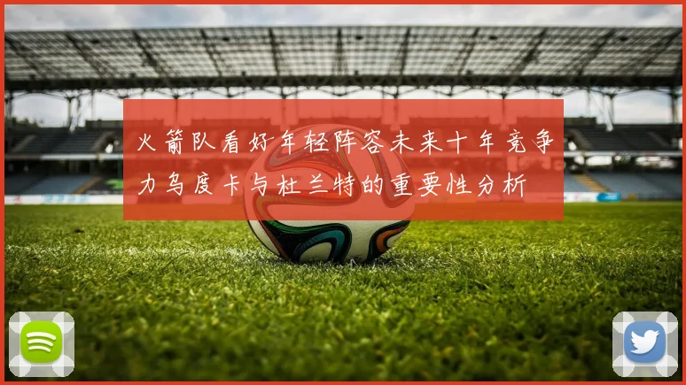 火箭队看好年轻阵容未来十年竞争力乌度卡与杜兰特的重要性分析