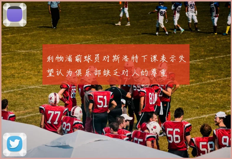 利物浦前球员对斯洛特下课表示失望认为俱乐部缺乏对人的尊重