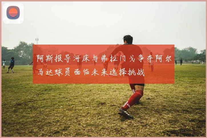 阿斯报导河床与弗拉门戈争夺阿尔马达球员面临未来选择挑战