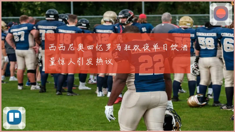 西西尼奥回忆罗马狂欢夜单日饮酒量惊人引发热议