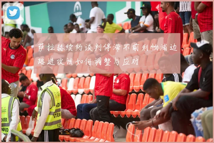 萨拉赫续约谈判停滞不前利物浦边路进攻该如何调整与应对