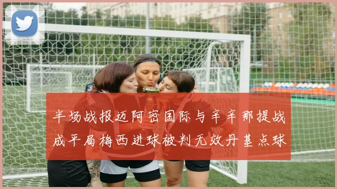 半场战报迈阿密国际与辛辛那提战成平局梅西进球被判无效丹基点球扳平比分