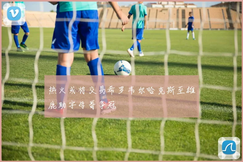 热火或将交易希罗韦尔哈克斯至雄鹿助字母哥争冠
