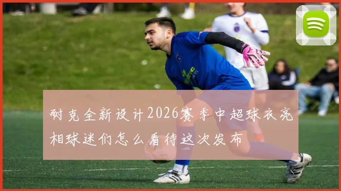 耐克全新设计2026赛季中超球衣亮相球迷们怎么看待这次发布